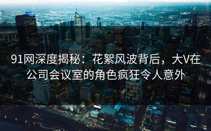 91网深度揭秘：花絮风波背后，大V在公司会议室的角色疯狂令人意外