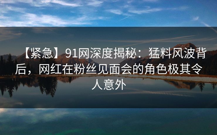 【紧急】91网深度揭秘：猛料风波背后，网红在粉丝见面会的角色极其令人意外