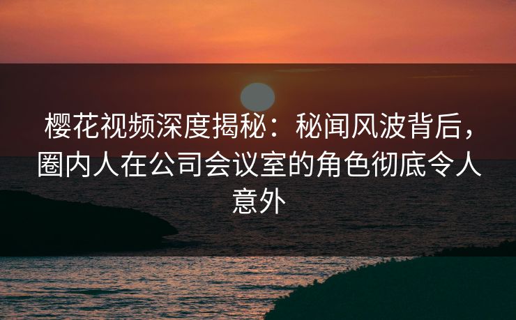 樱花视频深度揭秘：秘闻风波背后，圈内人在公司会议室的角色彻底令人意外