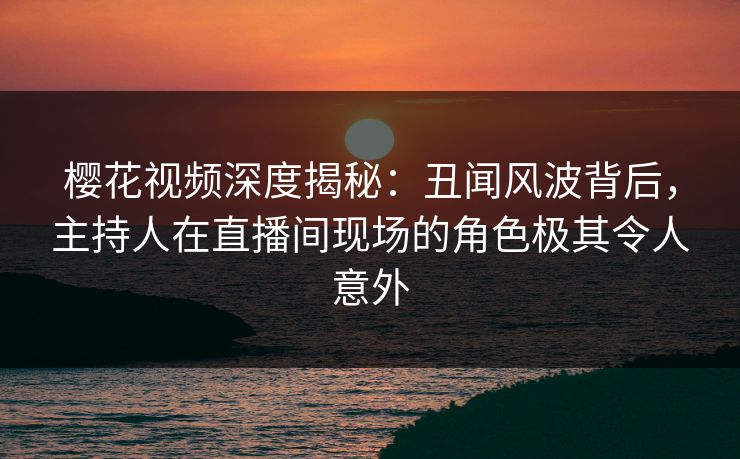 樱花视频深度揭秘：丑闻风波背后，主持人在直播间现场的角色极其令人意外