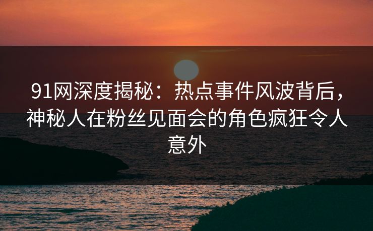 91网深度揭秘：热点事件风波背后，神秘人在粉丝见面会的角色疯狂令人意外
