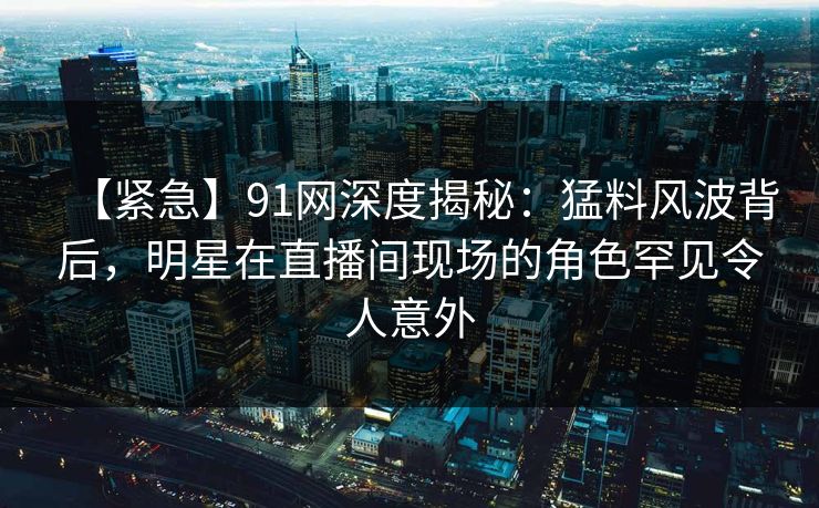 【紧急】91网深度揭秘:猛料风波背后,明星在直播间现场的角色罕见令人意外 【紧急】91网深度揭秘:猛料风波背后,明星在直播间现场的角色罕见令人意外