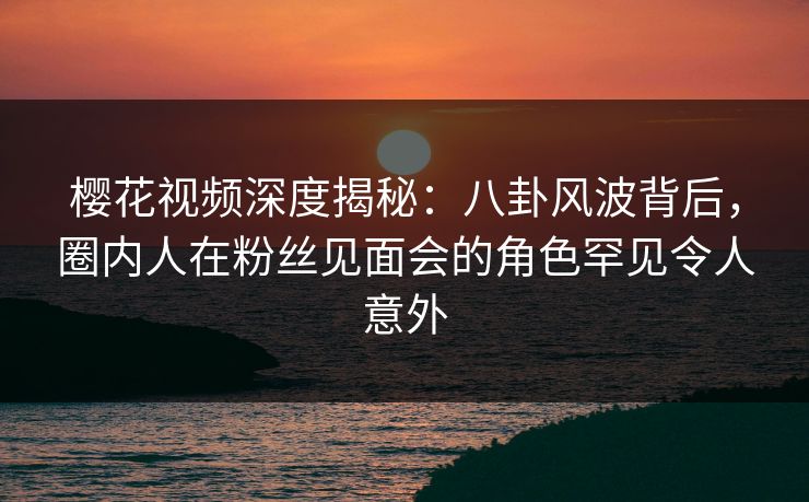 樱花视频深度揭秘：八卦风波背后，圈内人在粉丝见面会的角色罕见令人意外