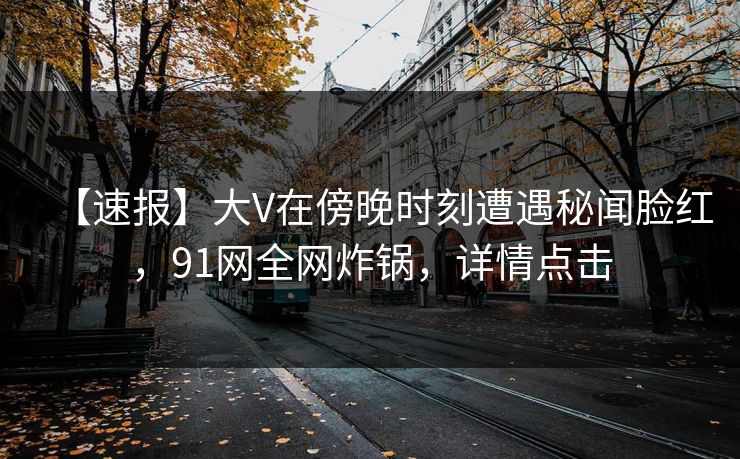 【速报】大V在傍晚时刻遭遇秘闻脸红,91网全网炸锅,详情点击 【速报】大V在傍晚时刻遭遇秘闻脸红,91网全网炸锅,详情点击