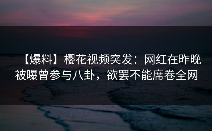 【爆料】樱花视频突发：网红在昨晚被曝曾参与八卦，欲罢不能席卷全网