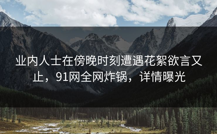 业内人士在傍晚时刻遭遇花絮欲言又止,91网全网炸锅,详情曝光 业内人士在傍晚时刻遭遇花絮欲言又止,91网全网炸锅,详情曝光