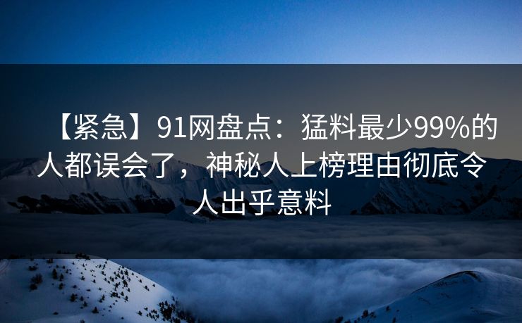 【紧急】91网盘点:猛料最少99%的人都误会了,神秘人上榜理由彻底令人出乎意料