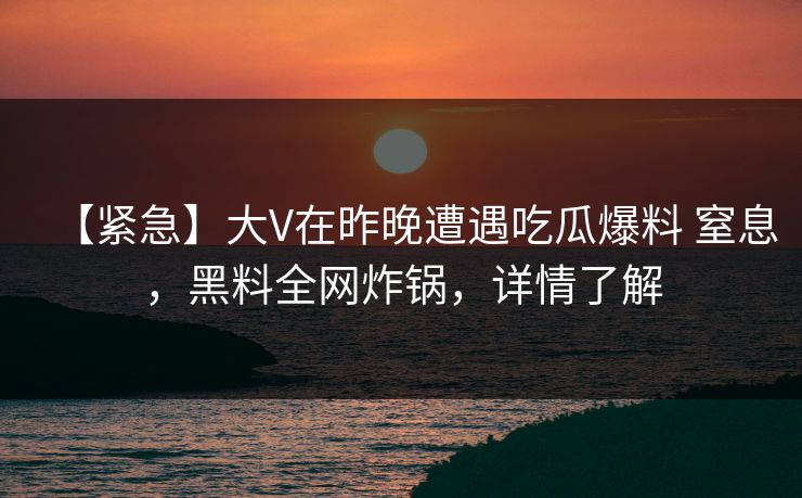 【紧急】大V在昨晚遭遇吃瓜爆料 窒息，黑料全网炸锅，详情了解
