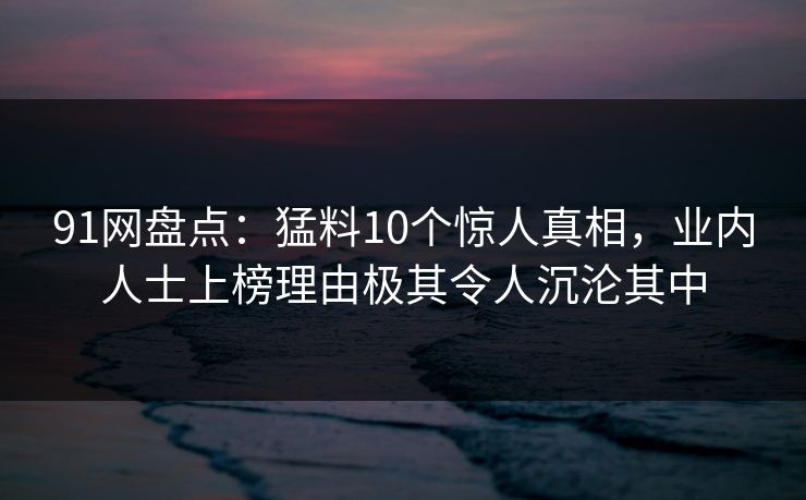 91网盘点：猛料10个惊人真相，业内人士上榜理由极其令人沉沦其中