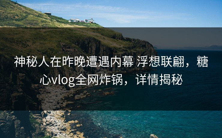 神秘人在昨晚遭遇内幕 浮想联翩,糖心vlog全网炸锅,详情揭秘