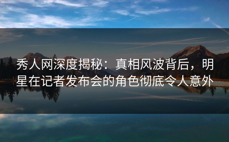 秀人网深度揭秘:真相风波背后,明星在记者发布会的角色彻底令人意外