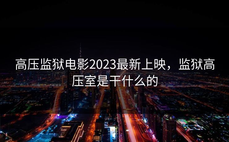 高压监狱电影2023最新上映,监狱高压室是干什么的