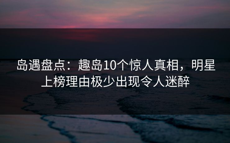 岛遇盘点：趣岛10个惊人真相，明星上榜理由极少出现令人迷醉