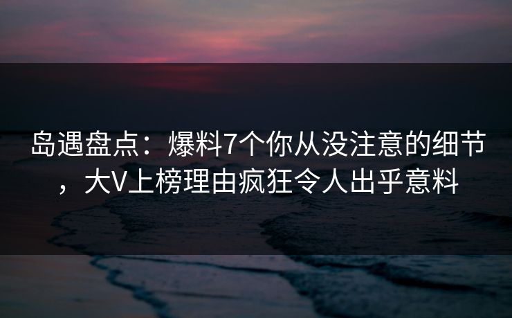 岛遇盘点：爆料7个你从没注意的细节，大V上榜理由疯狂令人出乎意料