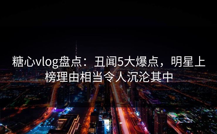 糖心vlog盘点：丑闻5大爆点，明星上榜理由相当令人沉沦其中