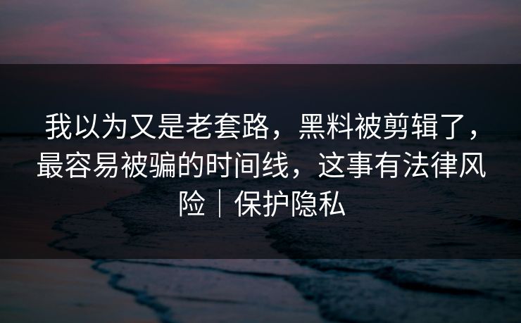 我以为又是老套路，黑料被剪辑了，最容易被骗的时间线，这事有法律风险｜保护隐私