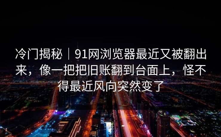 冷门揭秘｜91网浏览器最近又被翻出来，像一把把旧账翻到台面上，怪不得最近风向突然变了