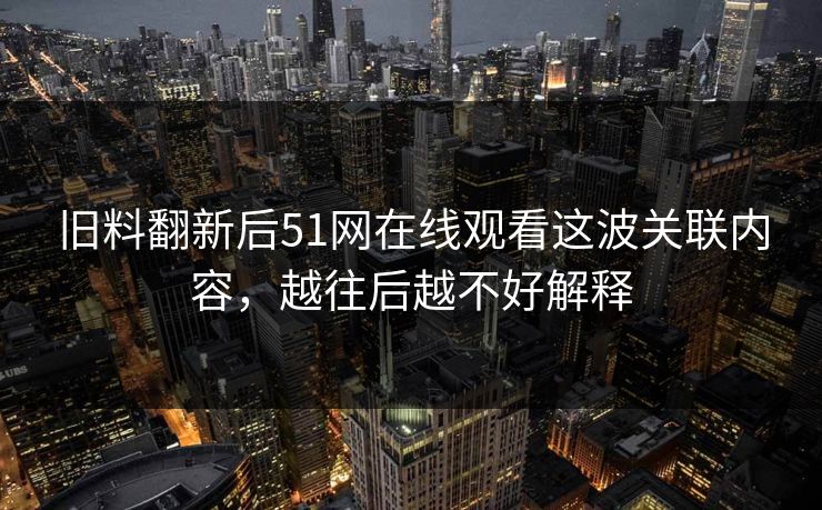 旧料翻新后51网在线观看这波关联内容，越往后越不好解释