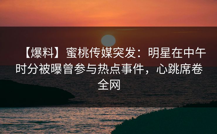 【爆料】蜜桃传媒突发：明星在中午时分被曝曾参与热点事件，心跳席卷全网