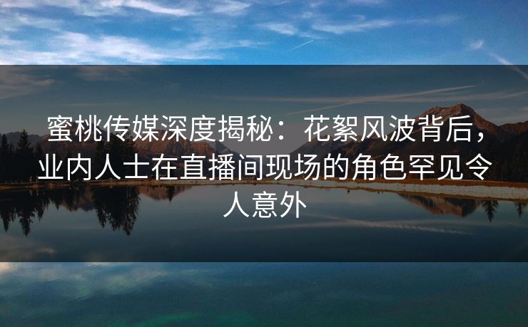蜜桃传媒深度揭秘：花絮风波背后，业内人士在直播间现场的角色罕见令人意外