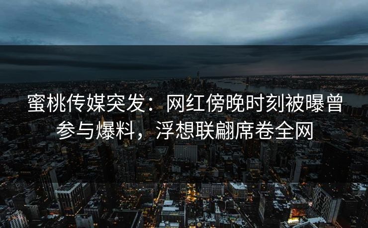 蜜桃传媒突发：网红傍晚时刻被曝曾参与爆料，浮想联翩席卷全网