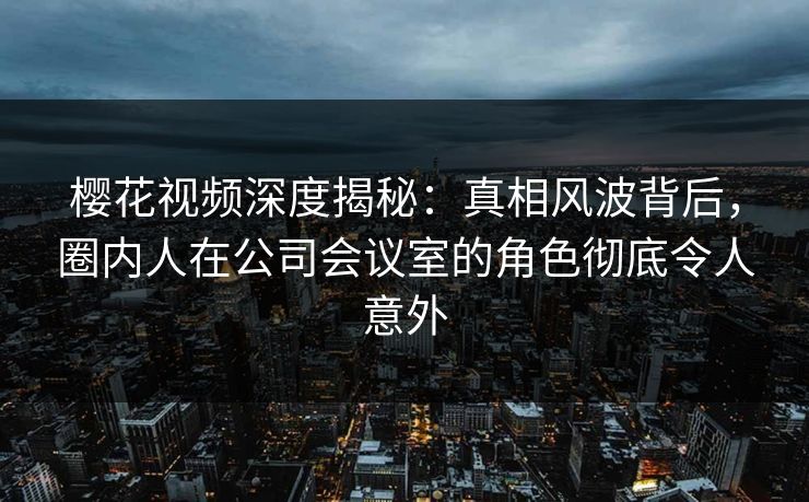 樱花视频深度揭秘:真相风波背后,圈内人在公司会议室的角色彻底令人意外 樱花视频深度揭秘:真相风波背后,圈内人在公司会议室的角色彻底令人意外