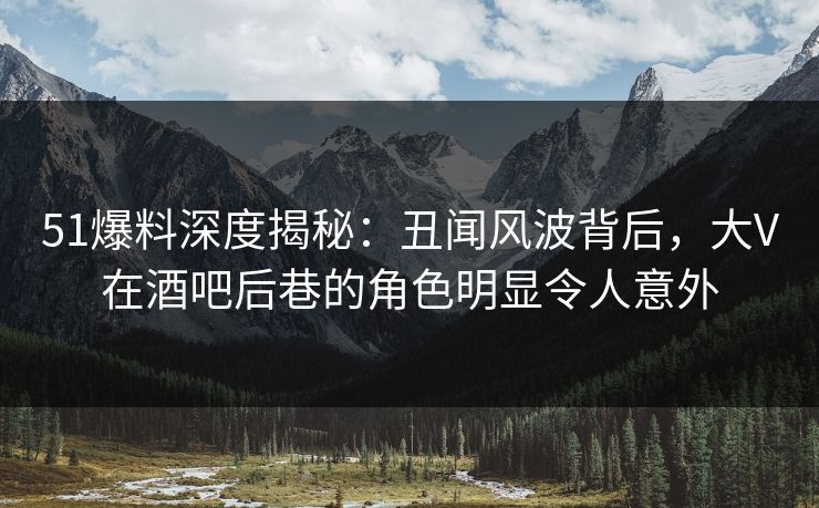 51爆料深度揭秘：丑闻风波背后，大V在酒吧后巷的角色明显令人意外