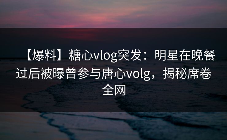 【爆料】糖心vlog突发：明星在晚餐过后被曝曾参与唐心volg，揭秘席卷全网