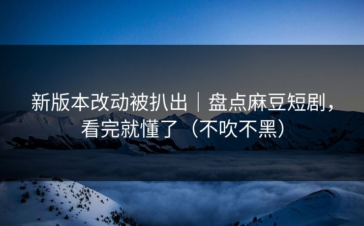 新版本改动被扒出｜盘点麻豆短剧，看完就懂了（不吹不黑）