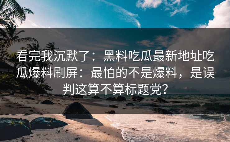 看完我沉默了：黑料吃瓜最新地址吃瓜爆料刷屏：最怕的不是爆料，是误判这算不算标题党？