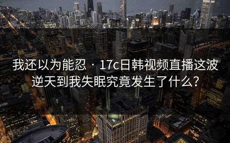 我还以为能忍 · 17c日韩视频直播这波逆天到我失眠究竟发生了什么?
